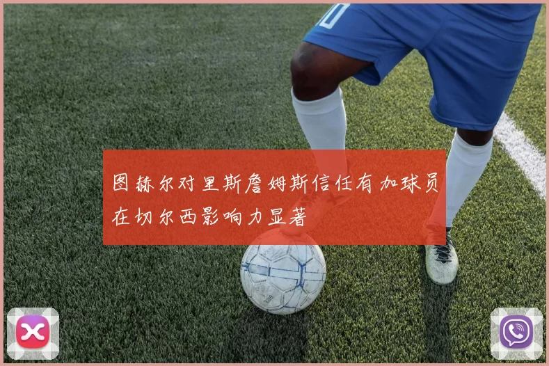 图赫尔对里斯詹姆斯信任有加球员在切尔西影响力显著